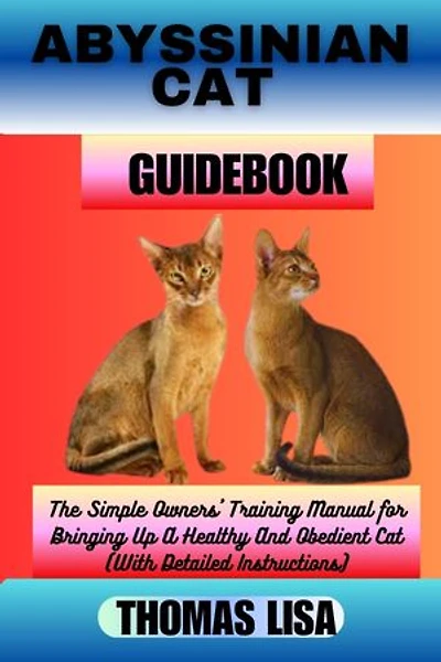 ABYSSINIAN CAT GUIDEBOOK: The Simple Owners' Training Manual for Bringing Up A Healthy And Obedient Cat (With Detailed Instructions)