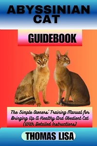 ABYSSINIAN CAT GUIDEBOOK: The Simple Owners' Training Manual for Bringing Up A Healthy And Obedient Cat (With Detailed Instructions)