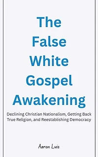 The False White Gospel Awakening: Declining Christian Nationalism, Getting Back True Religion, and Reestablishing Democracy