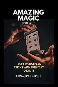 Amazing Magic For All: 50 Easy to learn Tricks with Everyday Objects
