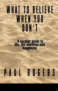 What to Believe When You Don't: A secular guide to life, the universe, and happiness