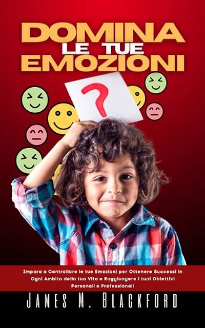 DOMINA LE TUE EMOZIONI: Impara a Controllare le tue Emozioni per Ottenere Successi in Ogni Ambito della tua Vita e Raggiungere i tuoi Obiettivi Personali e Professionali