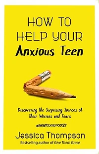 How To Help Your Anxious Teen: Discovering The Surprising Sources Of Their Worries And Fears