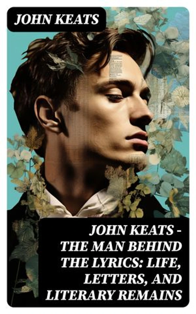 John Keats - The Man Behind The Lyrics: Life, letters, and literary remains: Complete Letters and Two Extensive Biographies of one of the most beloved English Romantic poets