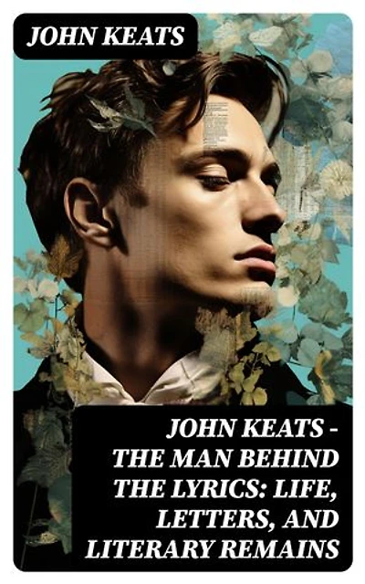 John Keats - The Man Behind The Lyrics: Life, letters, and literary remains: Complete Letters and Two Extensive Biographies of one of the most beloved English Romantic poets
