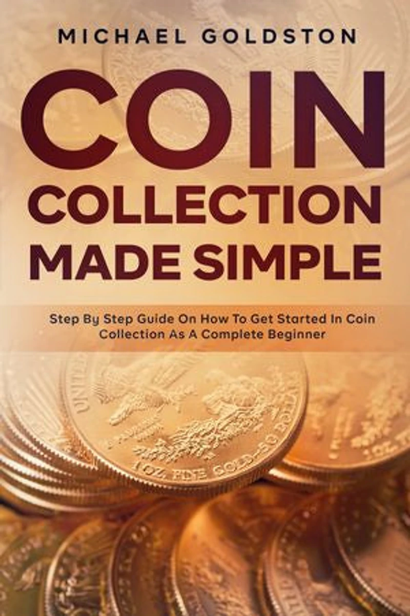 Coin Collection Made Simple: Step By Step Guide On How To Get Started In Coin Collection As A Complete Beginner