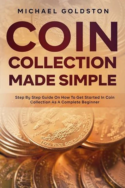 Coin Collection Made Simple: Step By Step Guide On How To Get Started In Coin Collection As A Complete Beginner