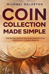 Coin Collection Made Simple: Step By Step Guide On How To Get Started In Coin Collection As A Complete Beginner