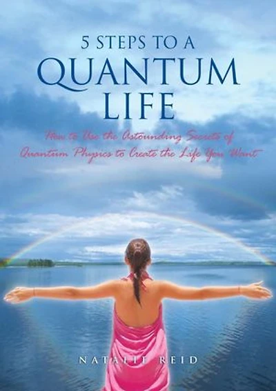 5 Steps to a Quantum Life: How to Use the Astounding Secrets of Quantum Physics to Create the Life You Want