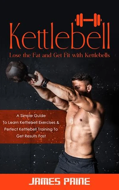 Kettlebell: Lose the Fat and Get Fit with Kettlebells (A Simple Guide To Learn Kettlebell Exercises & Perfect Kettlebell Training To Get Results Fast)