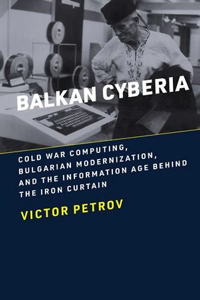 Balkan Cyberia: Cold War Computing, Bulgarian Modernization, and the Information Age behind Iron Curtain