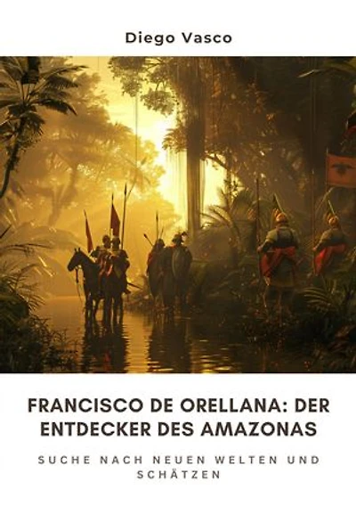 Francisco de Orellana: Der Entdecker des Amazonas: Suche nach neuen Welten und Schätzen