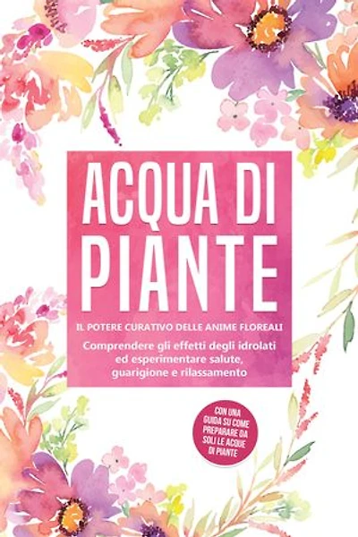 Acqua di piante: Il potere curativo delle anime floreali - Comprendere gli effetti degli idrolati ed esperimentare salute, guarigione e rilassamento, con una guida su come preparare da soli le acque di piante