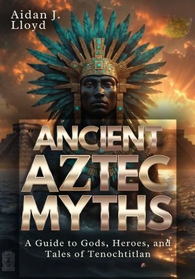 Ancient Aztec Myths: A Guide to Gods, Heroes, and Tales of Tenochtitlan