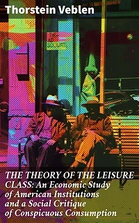 THE THEORY OF THE LEISURE CLASS: An Economic Study of American Institutions and a Social Critique of Conspicuous Consumption: Enriched edition. Unveiling Societal Norms: The Economics of Conspicuous Consumption