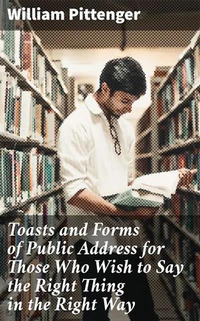 Toasts and Forms of Public Address for Those Who Wish to Say the Right Thing in the Right Way: A Guide to Elegant Public Speaking Etiquette and Effective Communication