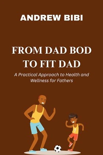 FROM DAD BOD TO FIT DAD: A Practical Approach to Health and Wellness for Fathers