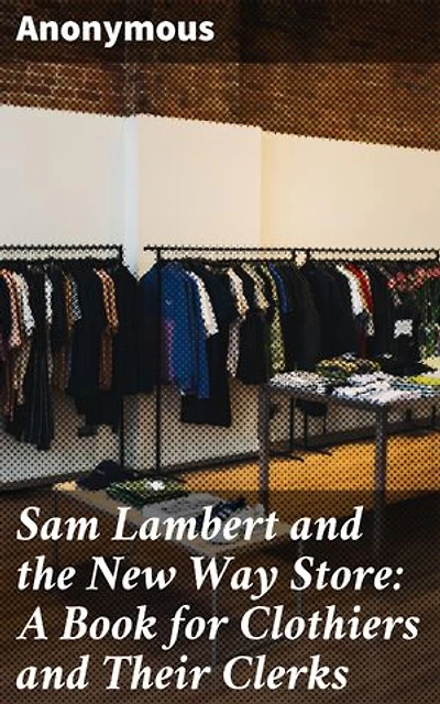 Sam Lambert and the New Way Store: A Book for Clothiers and Their Clerks: Mastering Sales: A Guide to Success in the Clothiers Business