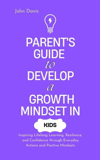 Parent's Guide to Develop a Growth Mindset in Kids: Inspiring Lifelong Learning, Resilience, and Confidence through Everyday Actions and Positive Mindsets
