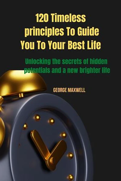 120 Timeless principles To Guide You To Your Best Life: Unlocking the secrets of hidden potentials and a new brighter life