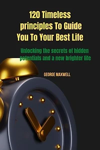 120 Timeless principles To Guide You To Your Best Life: Unlocking the secrets of hidden potentials and a new brighter life