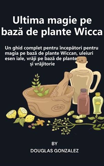 Ultima magie pe bază de plante Wicca: Un ghid complet pentru începători pentru magia pe bază de plante Wiccan, uleiuri esențiale, vrăji pe bază de plante și vrăjitorie