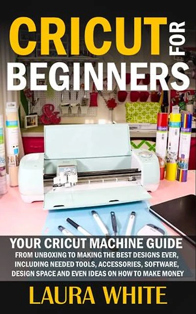 Cricut for Beginners: Your Cricut Machine Guide from Unboxing to Making the Best Designs Ever, Including Needed Tools, Accessories, Software, Design Space and Even Ideas on How to Make Money