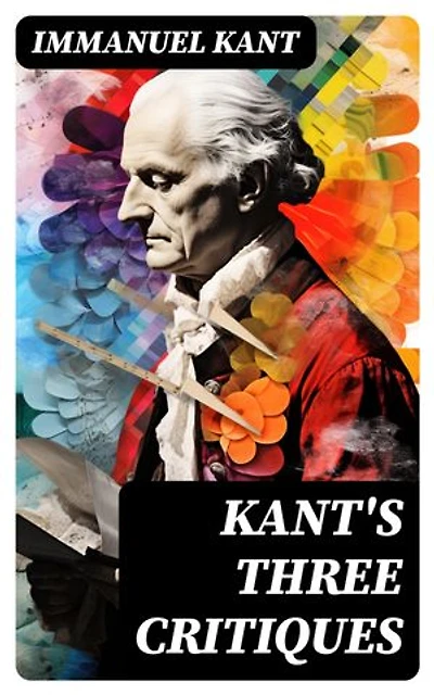 Kant's Three Critiques: The Critique of Pure Reason, The Critique of Practical Reason & The Critique of Judgment