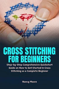 Cross Stitching for Beginners: Step-by-Step Comprehensive Quickstart Guide on How to Get Started in Cross Stitching as a Complete Beginner