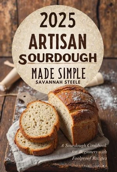 2025 Artisan Sourdough Made Simple: A Sourdough Cookbook for Beginners with Foolproof Recipes