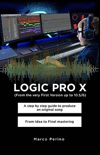 LOGIC PRO X - A Step by Step Guide to Produce an Original Song From Idea to Final Mastering: Compatible with All Versions of Logic Pro X, from the very first version up to Logic Pro 10.7
