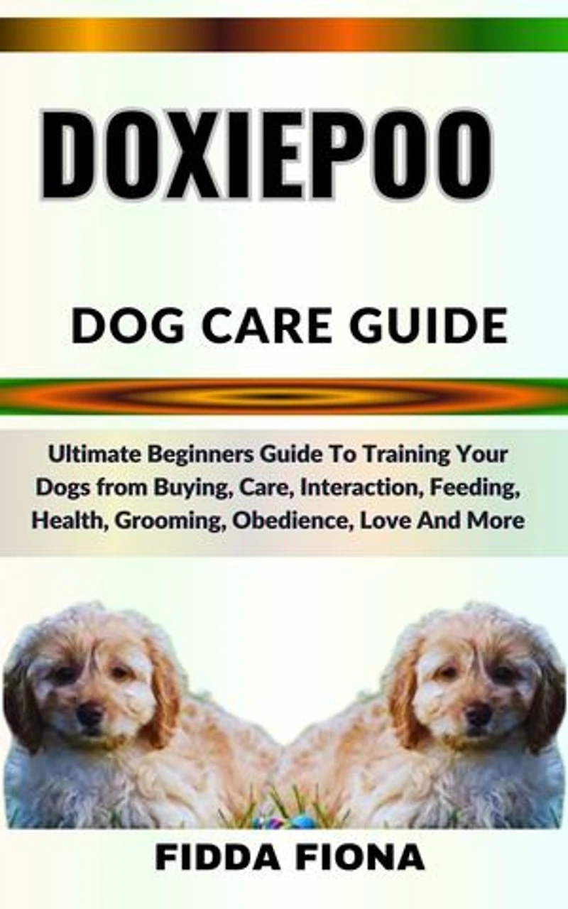 DOXIEPOO DOG CARE GUIDE: Ultimate Beginners Guide To Training Your Dogs from Buying, Care, Interaction, Feeding, Health, Grooming, Obedience, Love And More