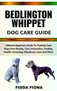 BEDLINGTON WHIPPET DOG CARE GUIDE: Ultimate Beginners Guide To Training Your Dogs from Buying, Care, Interaction, Feeding, Health, Grooming, Obedience, Love And More