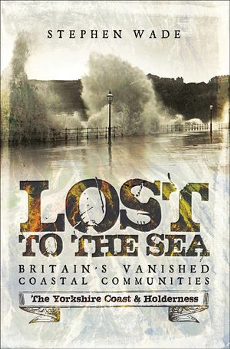 Lost To The Sea: Britain's Vanished Coastal Communities: Yorkshire Coast And Holderness