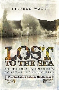Lost To The Sea: Britain's Vanished Coastal Communities: Yorkshire Coast And Holderness