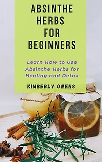 ABSINTHE HERBS FOR BEGINNERS: Learn How To Use Absinthe Herbs For Healing and Detox