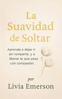 La Suavidad de Soltar: Aprende a dejar ir sin romperte, y a liberar lo que pesa con compasión