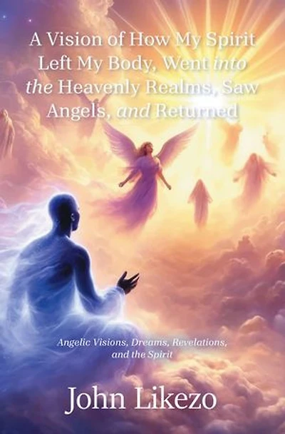 A Vision of How My Spirit Left Body, Went into the Heavenly Realms, Saw Angels, and Returned: Angelic Visions, Dreams, Revelations,