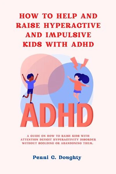 HOW TO HELP AND RAISE HYPERACTIVE AND IMPULSIVE KIDS WITH ADHD: A GUIDE ON HOW TO RAISE KIDS WITH ATTENTION DEFICIT HYPERACTIVITY DISORDER WITHOUT SCOLDING OR ABANDONING THEM