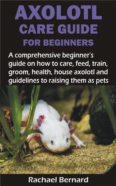 AXOLOTL CARE GUIDE FOR BEGINNERS: A comprehensive beginner’s guide on how to care, feed, train, groom, health, house axolotl and guidelines to raising the