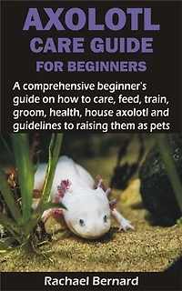 AXOLOTL CARE GUIDE FOR BEGINNERS: A comprehensive beginner’s guide on how to care, feed, train, groom, health, house axolotl and guidelines to raising the