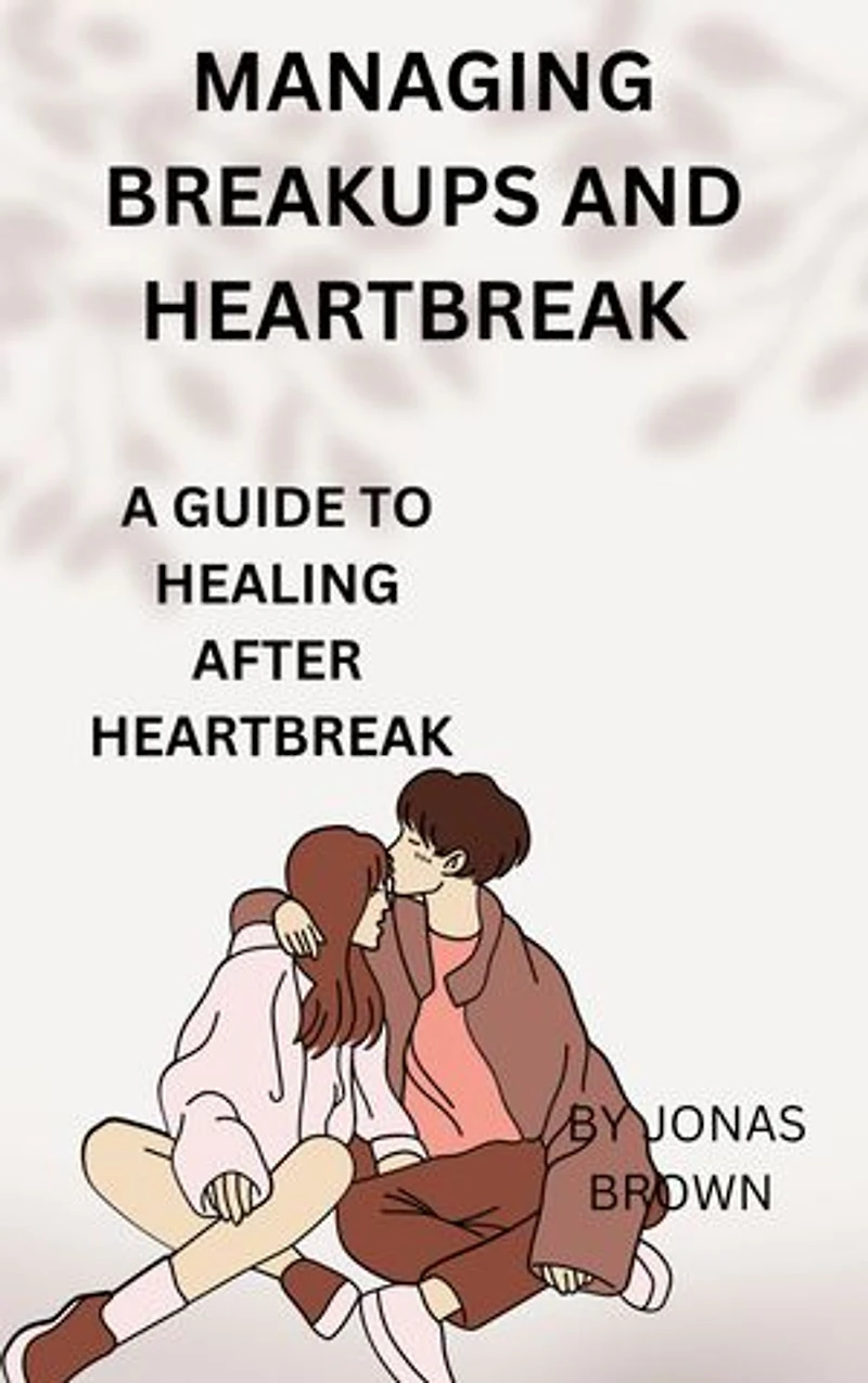 MANAGING BREAKUPS AND HEARTBREAK: A GUIDE TO HEALING AFTER HEARTBREAK