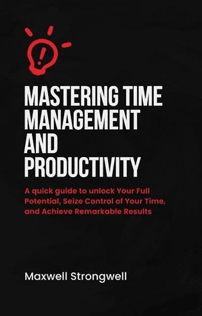 Mastering Time Management and Productivity: A quick guide to unlock Your Full Potential, Seize Control of Your Time, and Achieve Remarkable Results