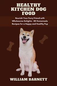 HEALTHY KITCHEN DOG FOOD: Nourish Your Furry Friend with Wholesome Delights - 80 Homemade Recipes for a Happy and Healthy Pup