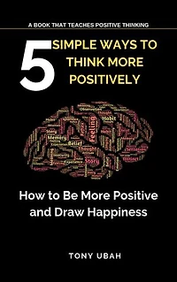 5 SIMPLE WAYS TO THINK MORE POSITIVELY: How to Be More Positive and Draw Happiness