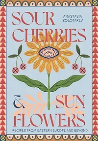 Sour Cherries and Sunflowers: A Taste of Home - Recipes from Eastern Europe Beyond