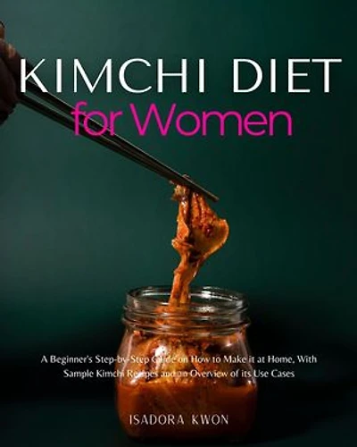 Kimchi Diet for Women: A Beginner's Step-by-Step Guide on How to Make it at Home, With Sample Kimchi Recipes and an Overview of its Use Cases