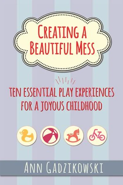Creating a Beautiful Mess: Ten Essential Play Experiences for Joyous Childhood