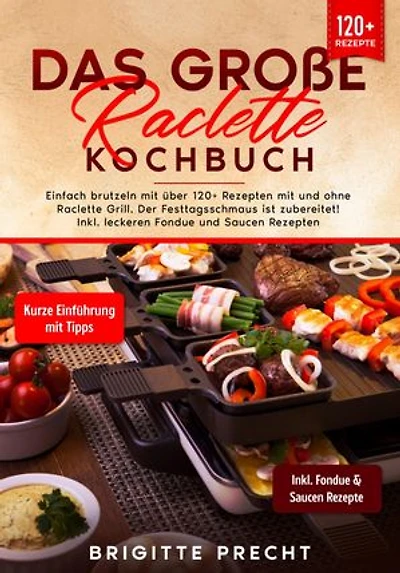 Das große Raclette Kochbuch: Einfach brutzeln mit über 120+ Rezepten mit und ohne Raclette Grill. Der Festtagsschmaus ist zubereitet! Inkl. leckeren Fondue und Saucen Rezepten