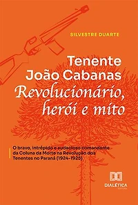 Tenente João Cabanas revolucionário, herói e mito: o bravo, intrépido e audacioso comandante da Coluna da Morte na Revolução dos Tenentes no Paraná (1924-1925)